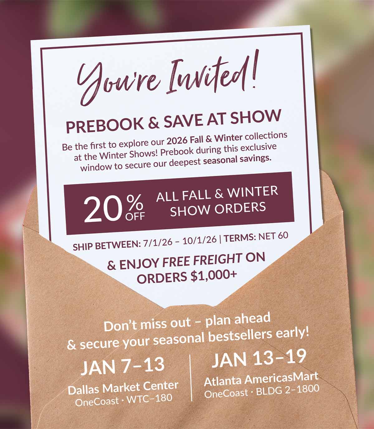 You&rsquo;re Invited! PREBOOK & SAVE AT SHOW  |  Be the first to explore our 2026 Fall & Winter collections at the Winter Shows! Prebook during this exclusive window to secure our deepest seasonal savings.  |  20% Off ALL FALL & WINTER SHOW ORDERS  |  SHIP BETWEEN: 7/1/26 &ndash; 10/1/26  |  TERMS: NET 60 & ENJOY FREE FREIGHT ON ORDERS $1,000+  |  Don&rsquo;t miss out &ndash; plan ahead & secure your seasonal bestsellers early!  |  JAN 7&ndash;13 Dallas Market Center OneCoast &middot; WTC&ndash;180  ||  JAN 13&ndash;19 Atlanta AmericasMart OneCoast &middot; BLDG 2&ndash;1800  |  *Show Special: Prebooking and offers available only during 2026 Winter shows on orders shipping between 7/1/26-10/1/26. Offers valid on Fall & Winter products only. $300 minimum for new orders. $150 minimum for reorders. Your account must be in good standing. Savings valid on regularly priced goods only. Select items may be excluded from discounting. Offers are not valid at our Lancaster Cash & Carry Warehouse.